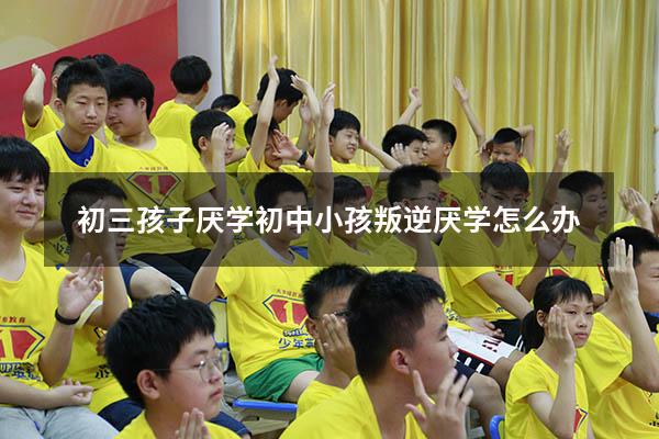 初三孩子厌学（初中小孩叛逆厌学怎么办）
