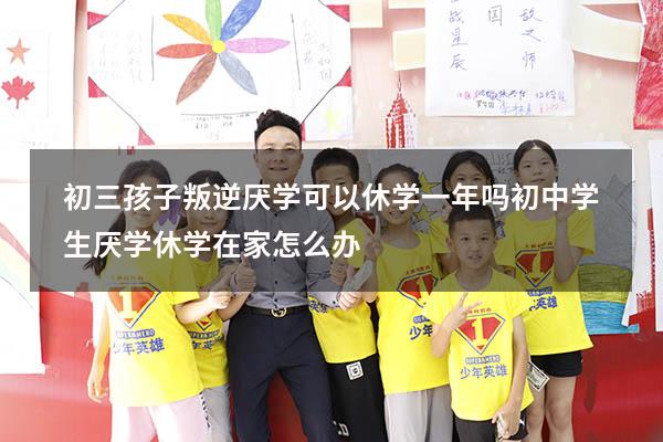 初三孩子叛逆厌学可以休学一年吗（初中学生厌学休学在家怎么办）