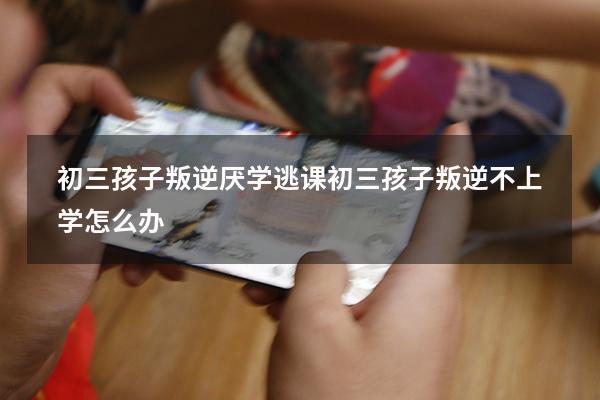 初三孩子叛逆厌学逃课（初三孩子叛逆不上学怎么办）