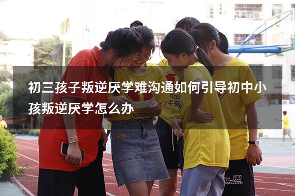 初三孩子叛逆厌学难沟通如何引导（初中小孩叛逆厌学怎么办）