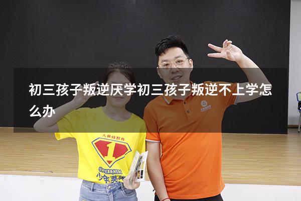 初三孩子叛逆厌学（初三孩子叛逆不上学怎么办）