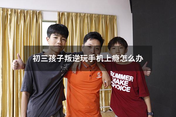 初三孩子叛逆玩手机上瘾怎么办