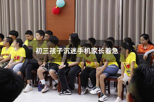 初三孩子沉迷手机家长着急（初三的孩子沉迷手机怎么办呀）
