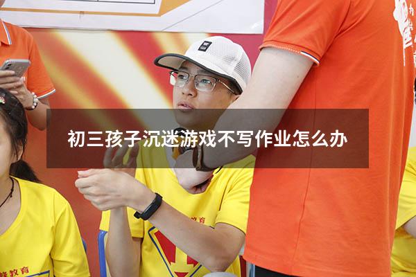 初三孩子沉迷游戏不写作业怎么办
