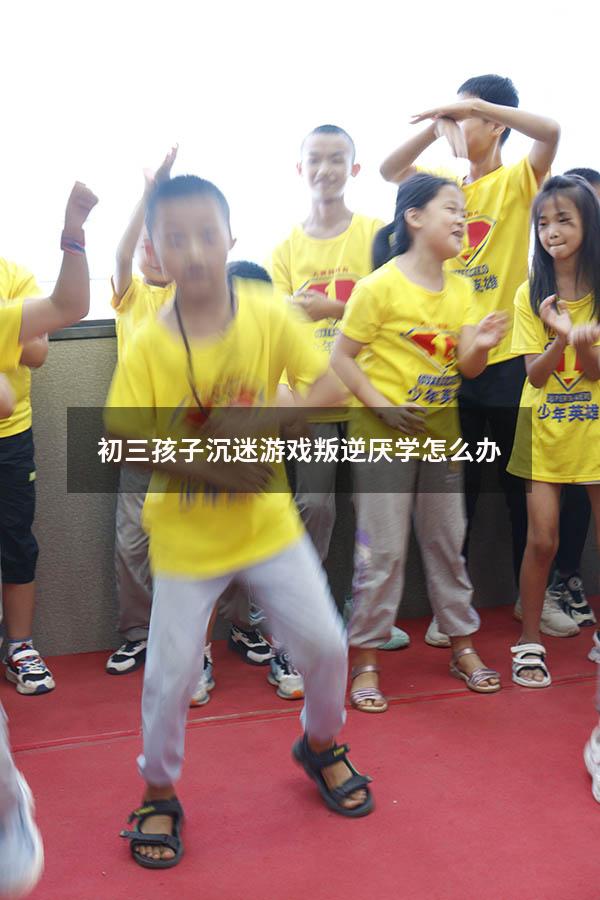 初三孩子沉迷游戏叛逆厌学怎么办
