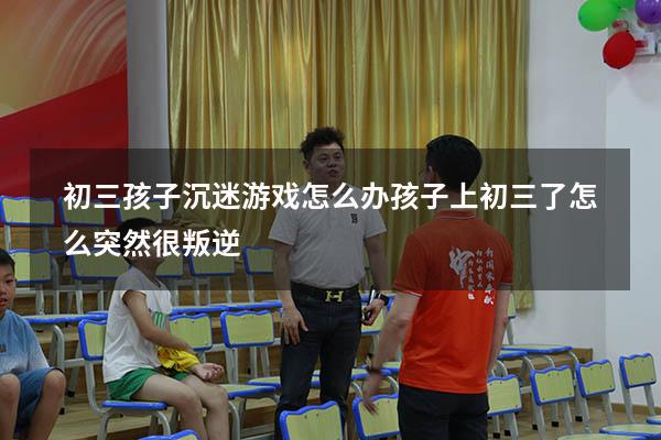 初三孩子沉迷游戏怎么办（孩子上初三了怎么突然很叛逆）