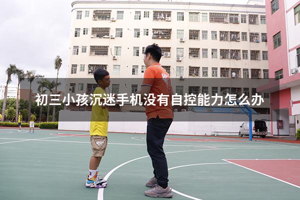 初三小孩沉迷手机没有自控能力怎么办（孩子贪玩 自控能力差 该咋办）