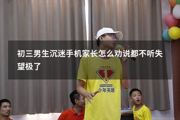 初三男生沉迷手机家长怎么劝说都不听失望极了（沉迷于游戏怎么劝说）