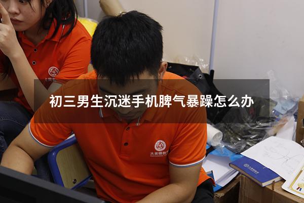 初三男生沉迷手机脾气暴躁怎么办