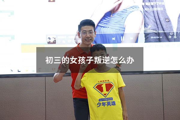 初三的女孩子叛逆怎么办（初中女儿叛逆很严重怎么办）