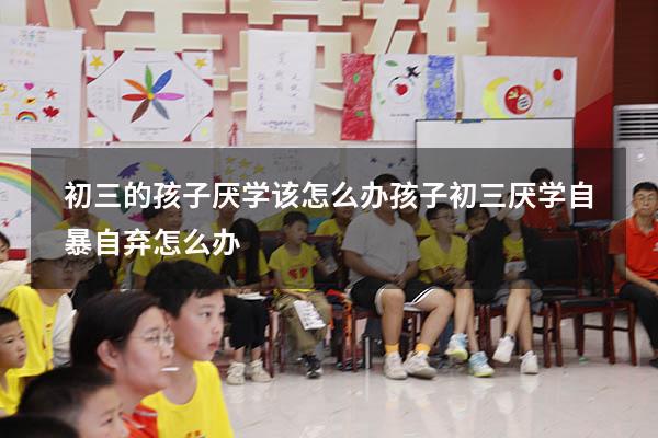 初三的孩子厌学该怎么办（孩子初三厌学自暴自弃怎么办）
