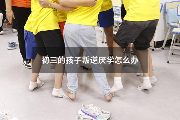 初三的孩子叛逆厌学怎么办
