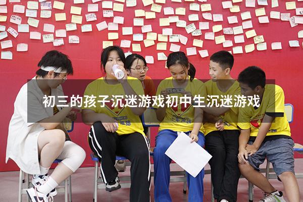 初三的孩子沉迷游戏（初中生沉迷游戏）