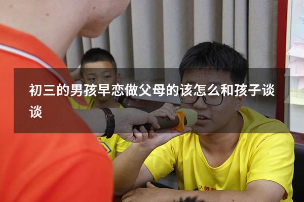初三的男孩早恋做父母的该怎么和孩子谈谈