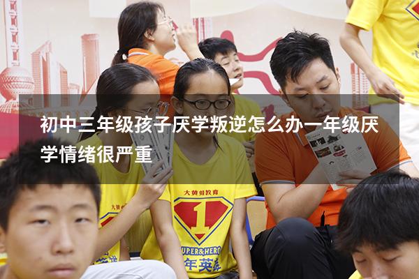 初中三年级孩子厌学叛逆怎么办（一年级厌学情绪很严重）