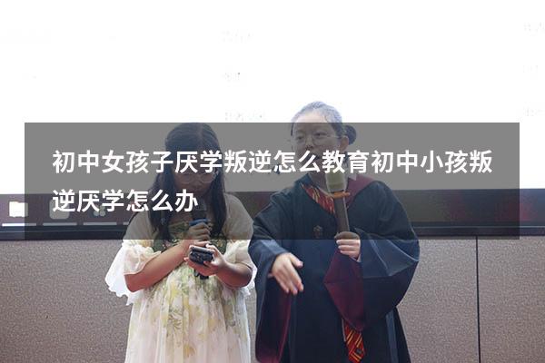 初中女孩子厌学叛逆怎么教育（初中小孩叛逆厌学怎么办）