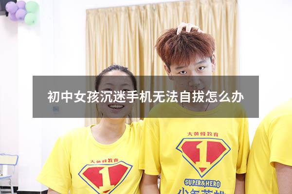 初中女孩沉迷手机无法自拔怎么办（初中女生沉迷手机怎么办）
