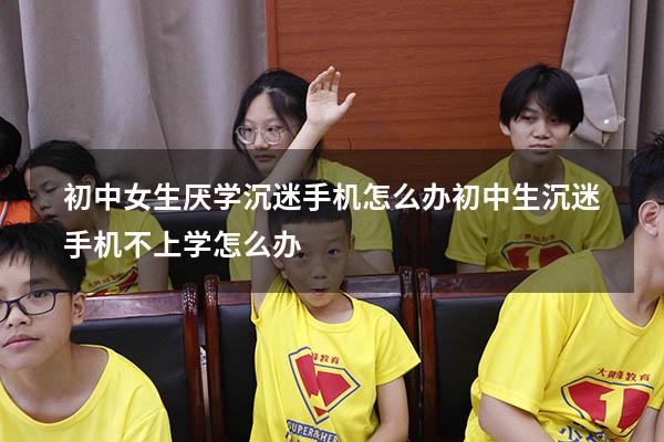 初中女生厌学沉迷手机怎么办（初中生沉迷手机不上学怎么办）