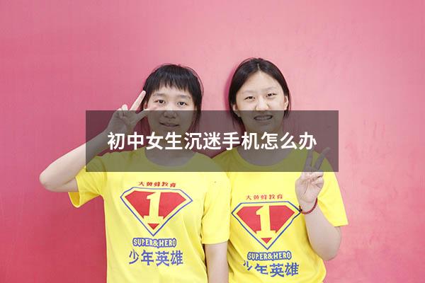 初中女生沉迷手机怎么办（小孩整天沉迷手机游戏怎么办）
