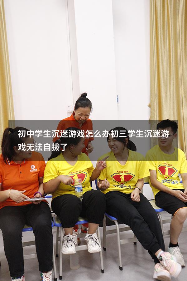 初中学生沉迷游戏怎么办（初三学生沉迷游戏无法自拔了）