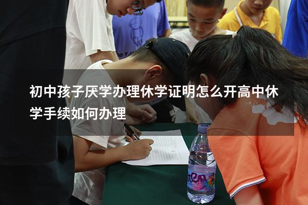 初中孩子厌学办理休学证明怎么开（高中休学手续如何办理）