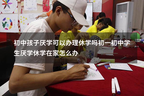初中孩子厌学可以办理休学吗初一（初中学生厌学休学在家怎么办）