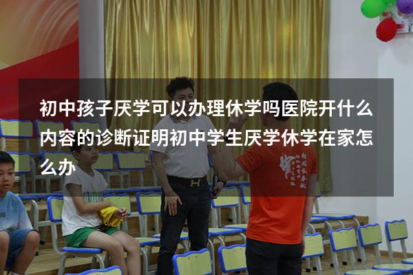 初中孩子厌学可以办理休学吗医院开什么内容的诊断证明（初中学生厌学休学在家怎么办）