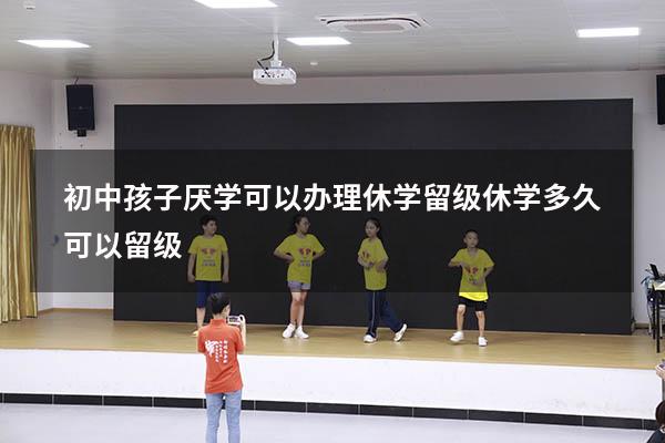 初中孩子厌学可以办理休学留级（休学多久可以留级）