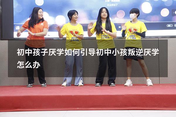 初中孩子厌学如何引导（初中小孩叛逆厌学怎么办）
