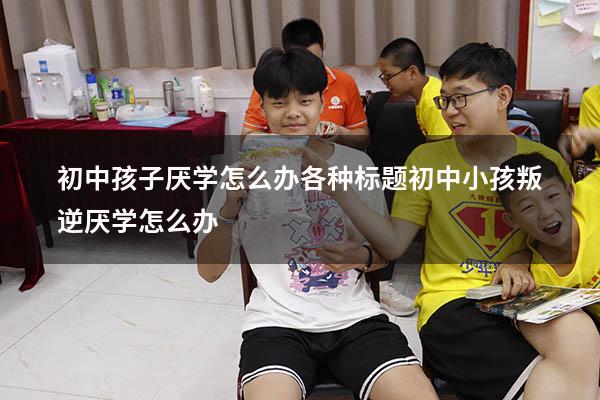 初中孩子厌学怎么办各种标题（初中小孩叛逆厌学怎么办）