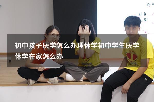 初中孩子厌学怎么办理休学（初中学生厌学休学在家怎么办）