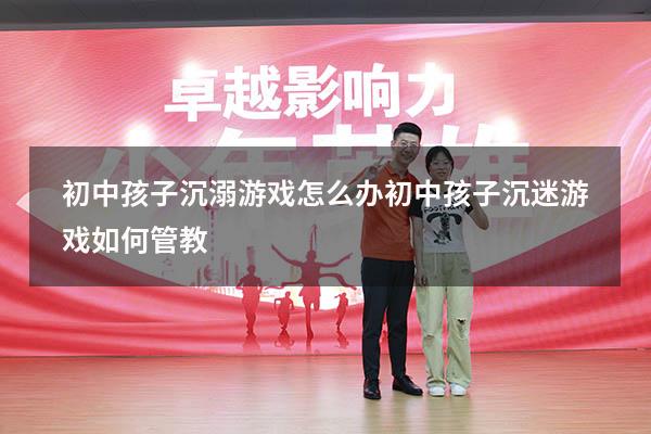 初中孩子沉溺游戏怎么办（初中孩子沉迷游戏如何管教）