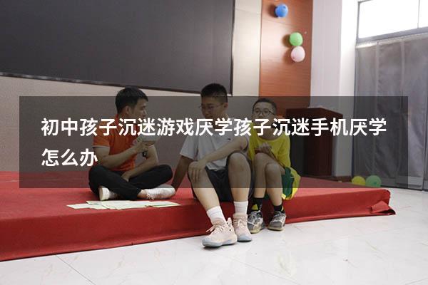 初中孩子沉迷游戏厌学（孩子沉迷手机厌学怎么办）