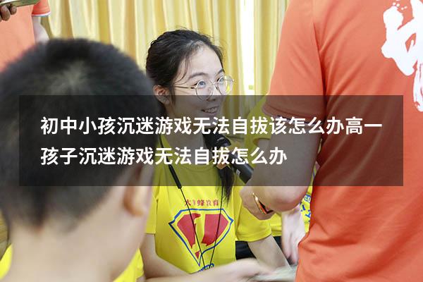 初中小孩沉迷游戏无法自拔该怎么办（高一孩子沉迷游戏无法自拔怎么办）
