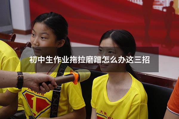 初中生作业拖拉磨蹭怎么办这三招（怎么让孩子不拖拉磨蹭）