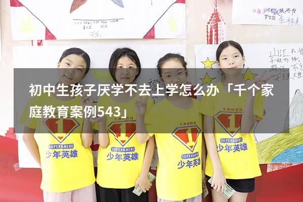 初中生孩子厌学不去上学怎么办「千个家庭教育案例543」（孩子初中厌学不去学校怎么办）