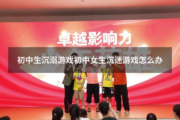 初中生沉溺游戏（初中女生沉迷游戏怎么办）