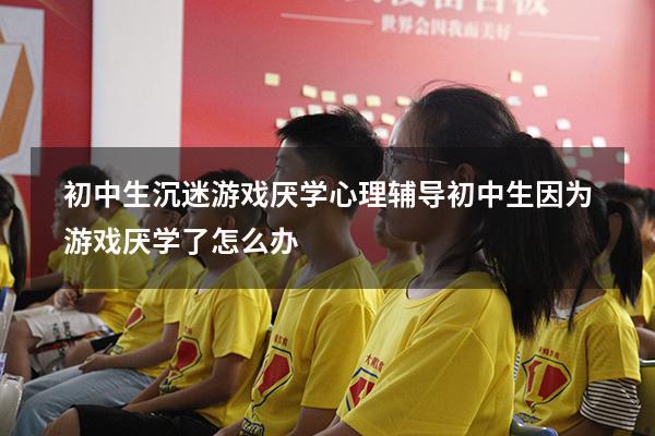 初中生沉迷游戏厌学心理辅导（初中生因为游戏厌学了怎么办）