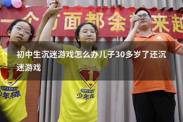 初中生沉迷游戏怎么办（儿子30多岁了还沉迷游戏）