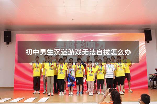 初中男生沉迷游戏无法自拔怎么办