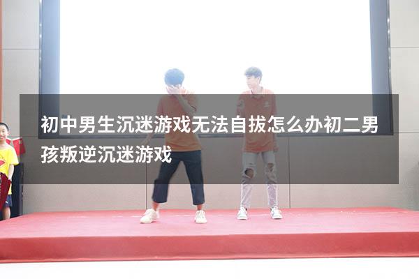 初中男生沉迷游戏无法自拔怎么办（初二男孩叛逆沉迷游戏）