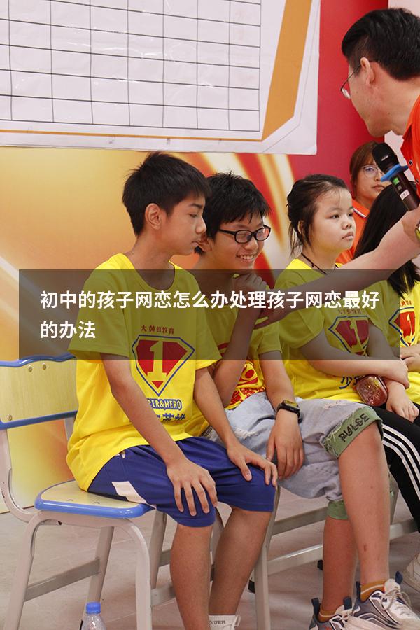 初中的孩子网恋怎么办（处理孩子网恋最好的办法）
