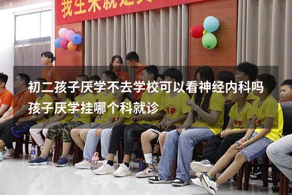 初二孩子厌学不去学校可以看神经内科吗（孩子厌学挂哪个科就诊）