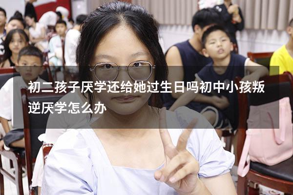 初二孩子厌学还给她过生日吗（初中小孩叛逆厌学怎么办）