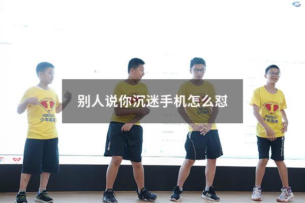 别人说你沉迷手机怎么怼（家长说你玩手机怎么怼回去）