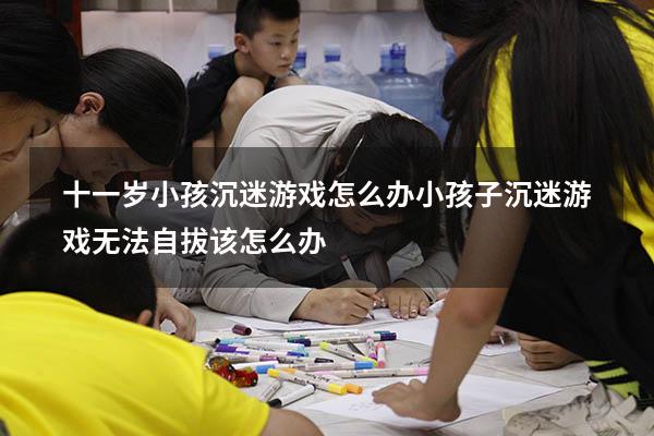 十一岁小孩沉迷游戏怎么办（小孩子沉迷游戏无法自拔该怎么办）