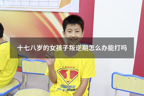 十七八岁的女孩子叛逆期怎么办能打吗（18岁女孩叛逆期严重有哪些症状）