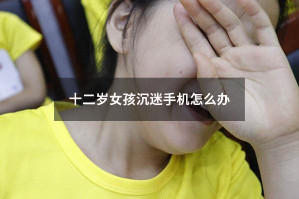 十二岁女孩沉迷手机怎么办（初中女生沉迷手机怎么办）