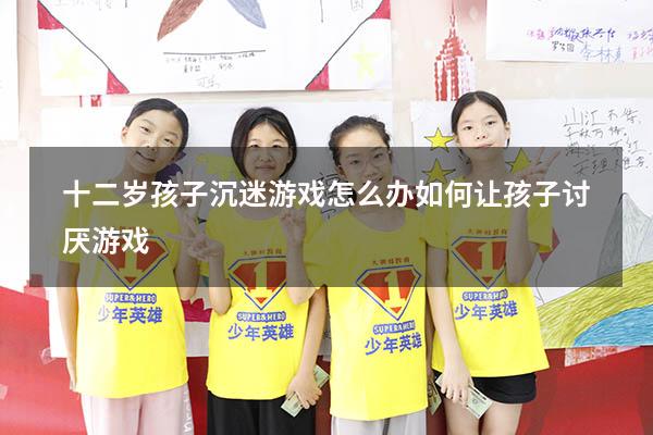 十二岁孩子沉迷游戏怎么办（如何让孩子讨厌游戏）