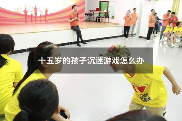 十五岁的孩子沉迷游戏怎么办
